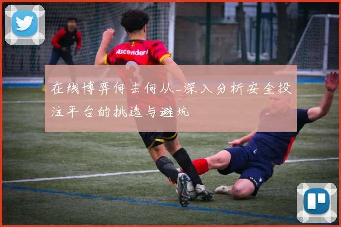 在线博弈何去何从_深入分析安全投注平台的挑选与避坑