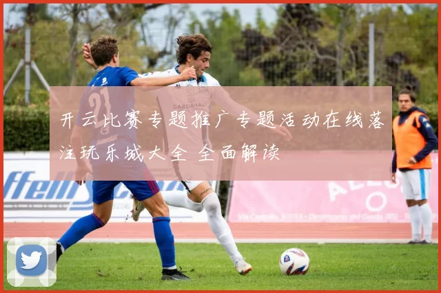 开云比赛专题推广专题活动在线落注玩乐城大全 全面解读